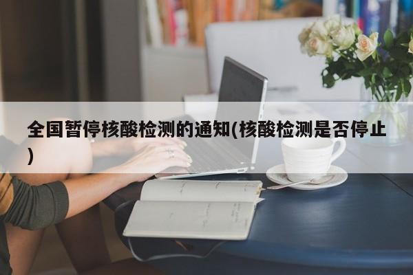 全国暂停核酸检测的通知(核酸检测是否停止)