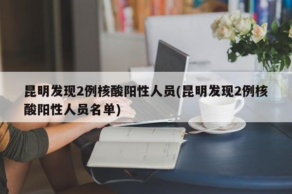 昆明发现2例核酸阳性人员(昆明发现2例核酸阳性人员名单)