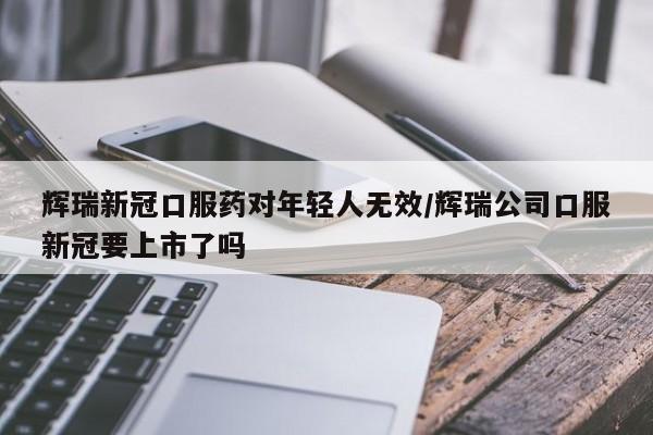 辉瑞新冠口服药对年轻人无效/辉瑞公司口服新冠要上市了吗