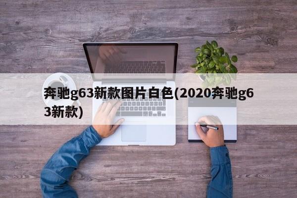 奔驰g63新款图片白色(2020奔驰g63新款)