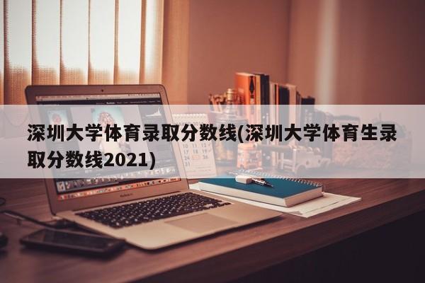 深圳大学体育录取分数线(深圳大学体育生录取分数线2021)