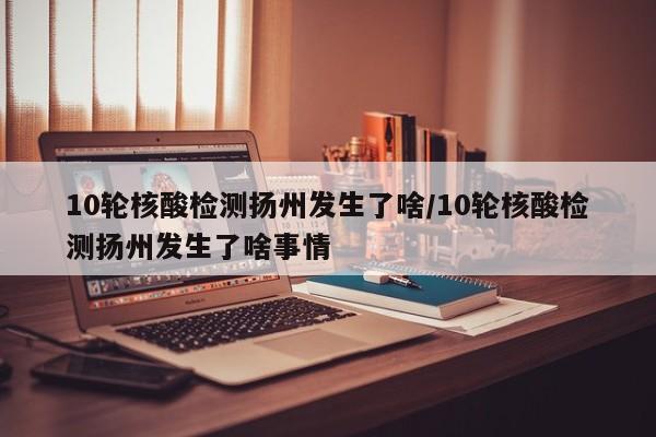 10轮核酸检测扬州发生了啥/10轮核酸检测扬州发生了啥事情