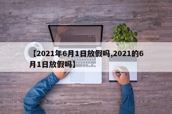 【2021年6月1日放假吗,2021的6月1日放假吗】