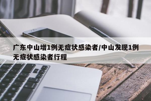 广东中山增1例无症状感染者/中山发现1例无症状感染者行程