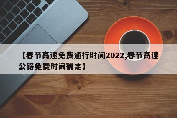 【春节高速免费通行时间2022,春节高速公路免费时间确定】