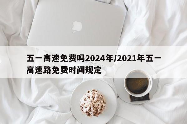 五一高速免费吗2024年/2021年五一高速路免费时间规定