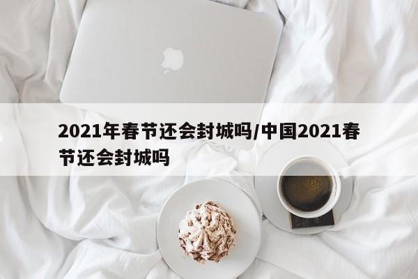 2021年春节还会封城吗/中国2021春节还会封城吗