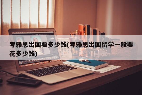 考雅思出国要多少钱(考雅思出国留学一般要花多少钱)
