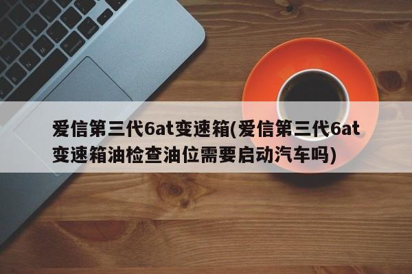 爱信第三代6at变速箱(爱信第三代6at变速箱油检查油位需要启动汽车吗)