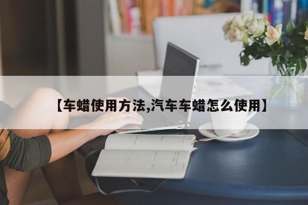 【车蜡使用方法,汽车车蜡怎么使用】