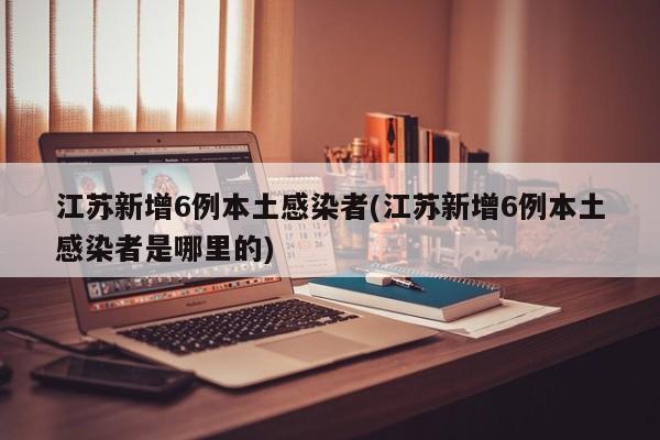 江苏新增6例本土感染者(江苏新增6例本土感染者是哪里的)