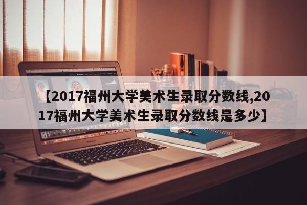 【2017福州大学美术生录取分数线,2017福州大学美术生录取分数线是多少】