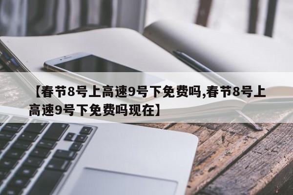 【春节8号上高速9号下免费吗,春节8号上高速9号下免费吗现在】