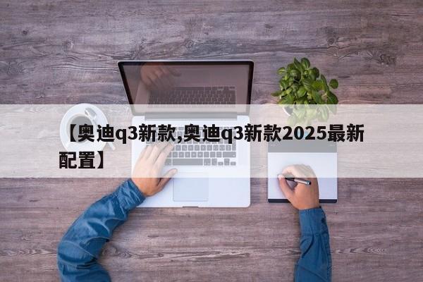 【奥迪q3新款,奥迪q3新款2025最新配置】