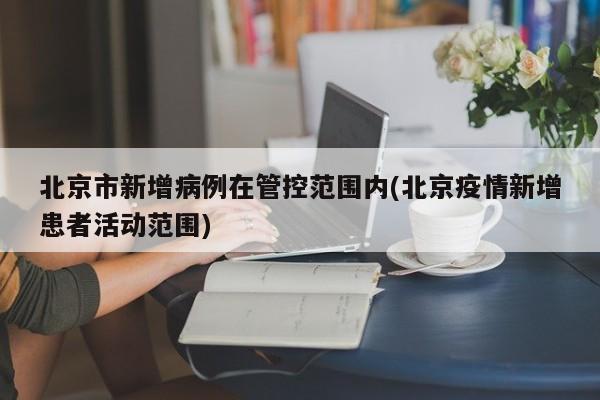北京市新增病例在管控范围内(北京疫情新增患者活动范围)