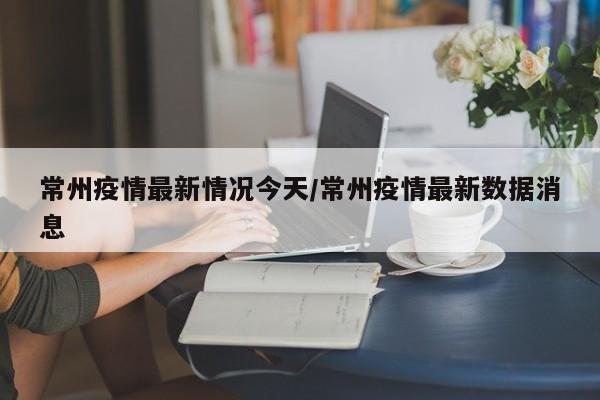 常州疫情最新情况今天/常州疫情最新数据消息