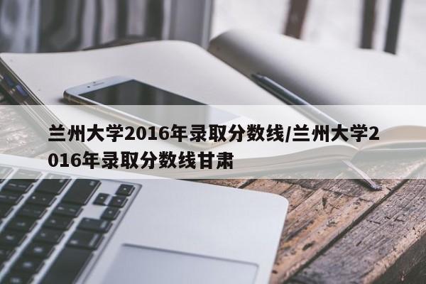 兰州大学2016年录取分数线/兰州大学2016年录取分数线甘肃