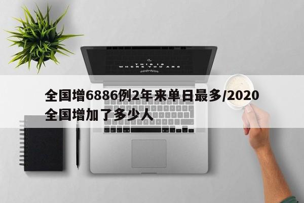 全国增6886例2年来单日最多/2020全国增加了多少人
