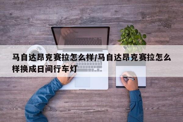 马自达昂克赛拉怎么样/马自达昂克赛拉怎么样换成日间行车灯