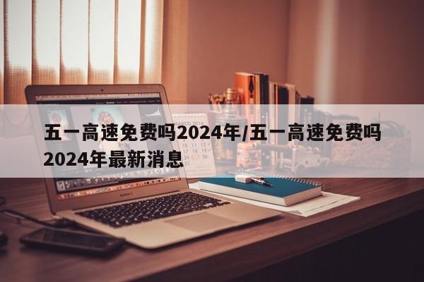 五一高速免费吗2024年/五一高速免费吗2024年最新消息
