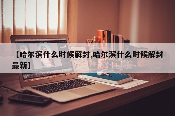 【哈尔滨什么时候解封,哈尔滨什么时候解封最新】