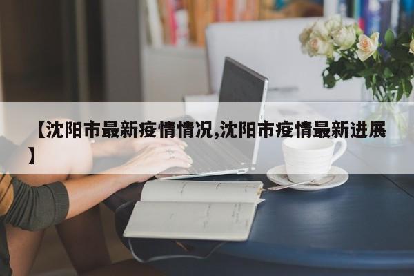 【沈阳市最新疫情情况,沈阳市疫情最新进展】
