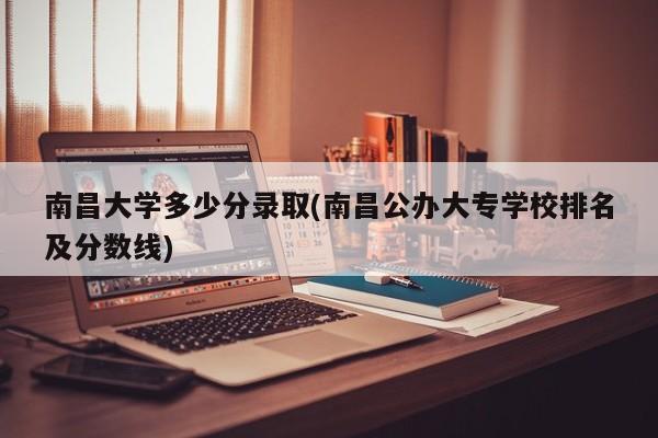 南昌大学多少分录取(南昌公办大专学校排名及分数线)