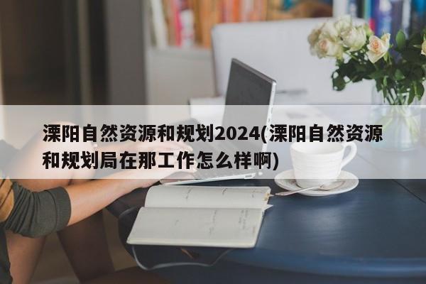 溧阳自然资源和规划2024(溧阳自然资源和规划局在那工作怎么样啊)