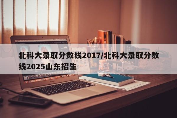 北科大录取分数线2017/北科大录取分数线2025山东招生