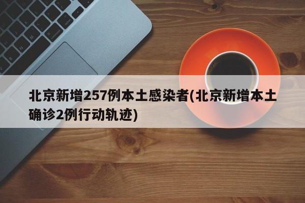 北京新增257例本土感染者(北京新增本土确诊2例行动轨迹)
