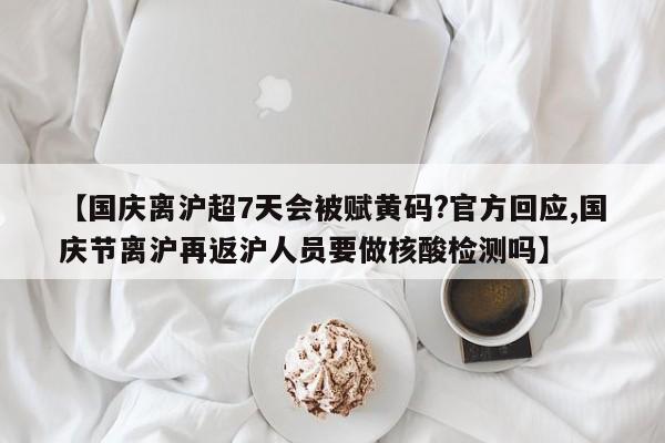 【国庆离沪超7天会被赋黄码?官方回应,国庆节离沪再返沪人员要做核酸检测吗】