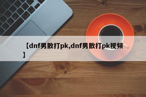 【dnf男散打pk,dnf男散打pk视频】