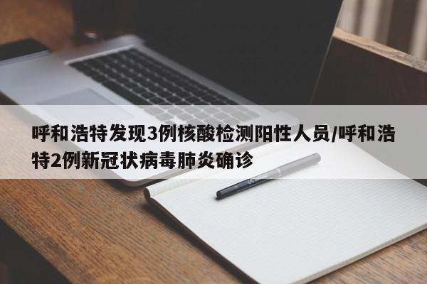 呼和浩特发现3例核酸检测阳性人员/呼和浩特2例新冠状病毒肺炎确诊