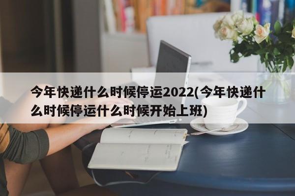 今年快递什么时候停运2022(今年快递什么时候停运什么时候开始上班)
