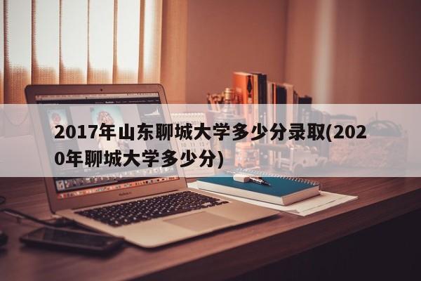 2017年山东聊城大学多少分录取(2020年聊城大学多少分)