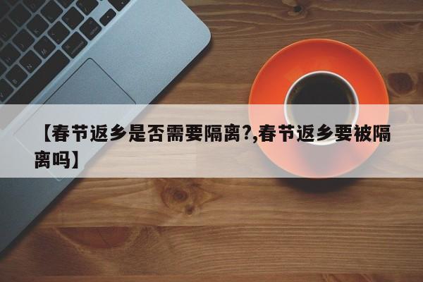 【春节返乡是否需要隔离?,春节返乡要被隔离吗】