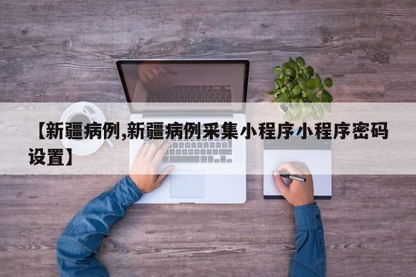 【新疆病例,新疆病例采集小程序小程序密码设置】