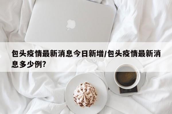 包头疫情最新消息今日新增/包头疫情最新消息多少例?