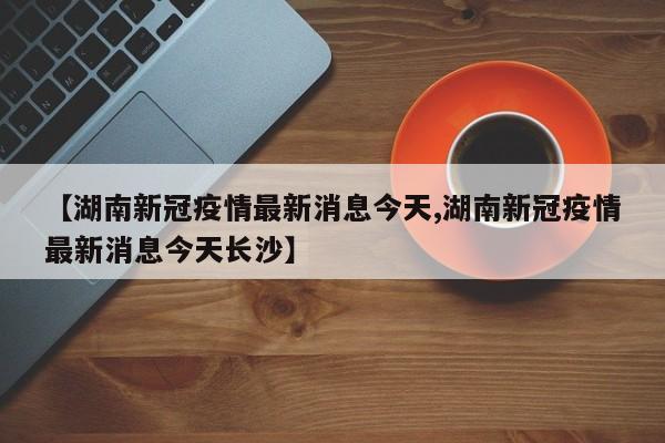 【湖南新冠疫情最新消息今天,湖南新冠疫情最新消息今天长沙】