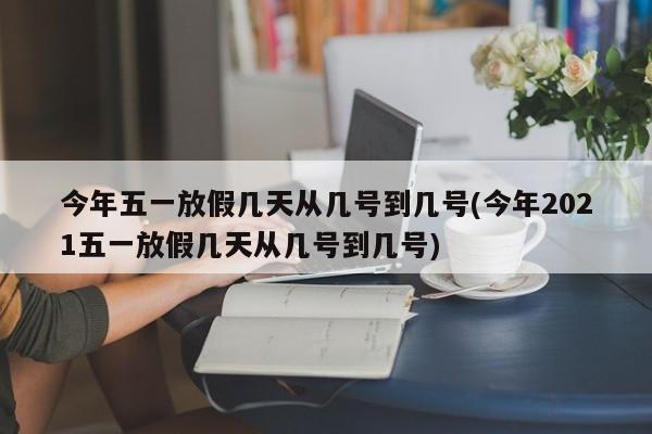 今年五一放假几天从几号到几号(今年2021五一放假几天从几号到几号)