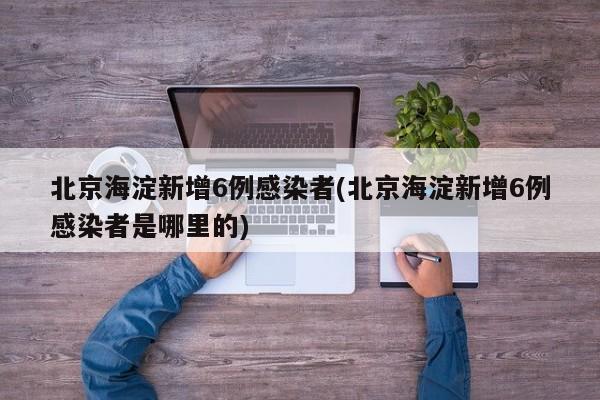 北京海淀新增6例感染者(北京海淀新增6例感染者是哪里的)