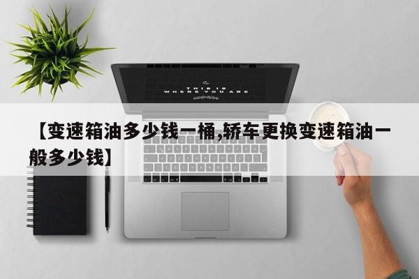 【变速箱油多少钱一桶,轿车更换变速箱油一般多少钱】