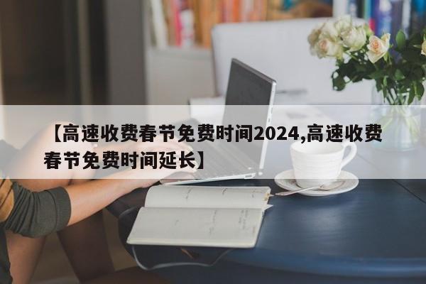 【高速收费春节免费时间2024,高速收费春节免费时间延长】
