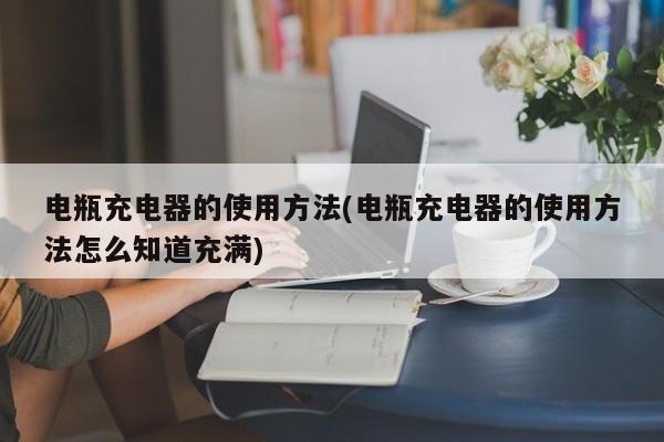 电瓶充电器的使用方法(电瓶充电器的使用方法怎么知道充满)