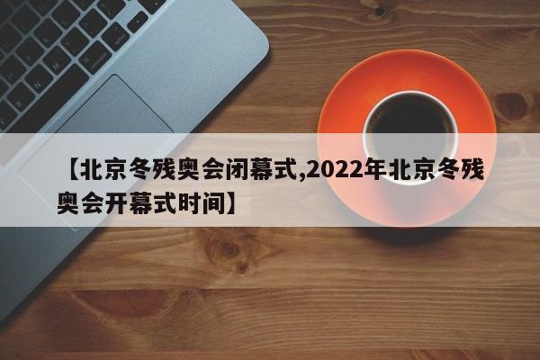 【北京冬残奥会闭幕式,2022年北京冬残奥会开幕式时间】