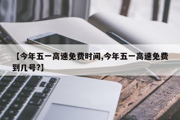 【今年五一高速免费时间,今年五一高速免费到几号?】