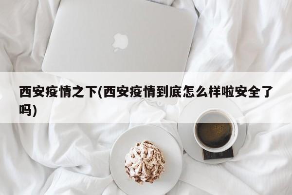 西安疫情之下(西安疫情到底怎么样啦安全了吗)