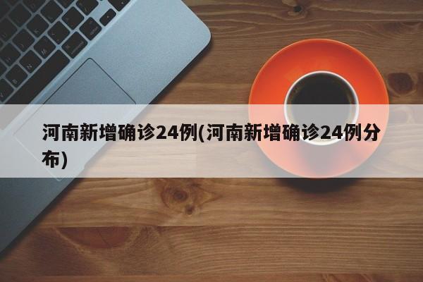 河南新增确诊24例(河南新增确诊24例分布)