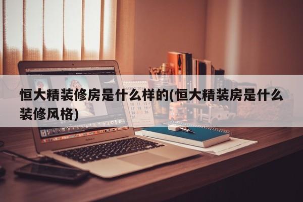 恒大精装修房是什么样的(恒大精装房是什么装修风格)
