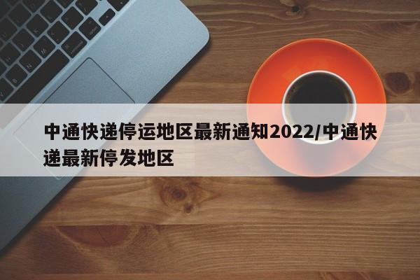 中通快递停运地区最新通知2022/中通快递最新停发地区